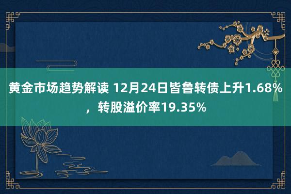 黄金市场趋势解读 12月24日皆鲁转债上升1.68%，转股溢价率19.35%