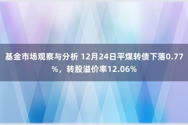 基金市场观察与分析 12月24日平煤转债下落0.77%，转股溢价率12.06%