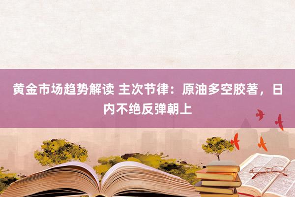 黄金市场趋势解读 主次节律：原油多空胶著，日内不绝反弹朝上