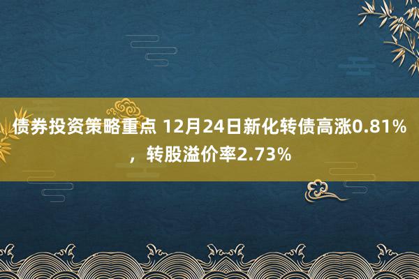 债券投资策略重点 12月24日新化转债高涨0.81%，转股溢价率2.73%