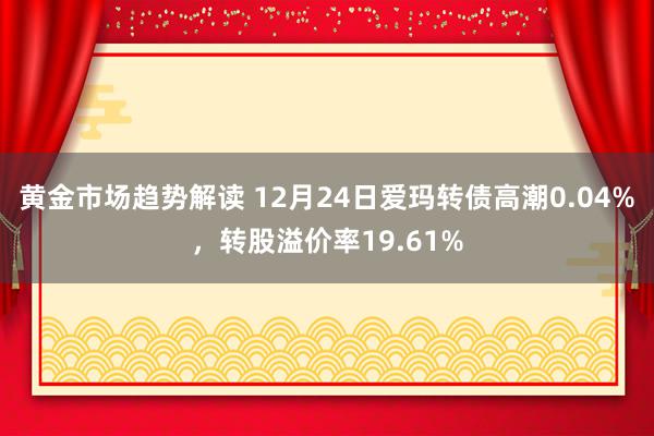 黄金市场趋势解读 12月24日爱玛转债高潮0.04%，转股溢价率19.61%