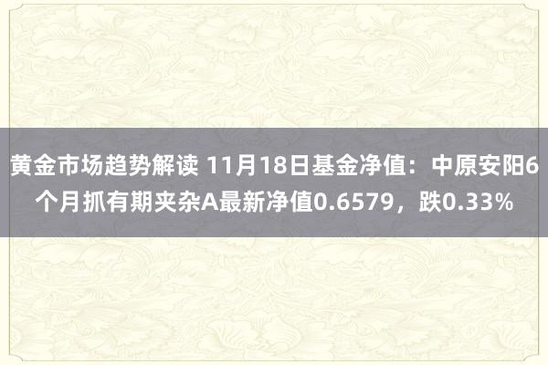 黄金市场趋势解读 11月18日基金净值：中原安阳6个月抓有期夹杂A最新净值0.6579，跌0.33%