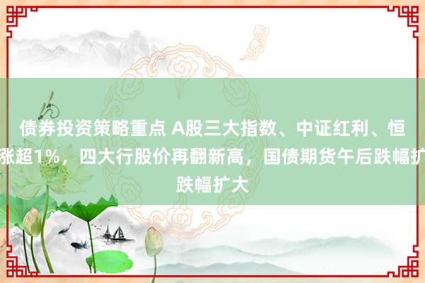 债券投资策略重点 A股三大指数、中证红利、恒指涨超1%，四大行股价再翻新高，国债期货午后跌幅扩大