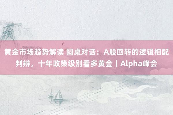 黄金市场趋势解读 圆桌对话：A股回转的逻辑相配判辨，十年政策级别看多黄金｜Alpha峰会