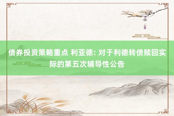 债券投资策略重点 利亚德: 对于利德转债赎回实际的第五次辅导性公告