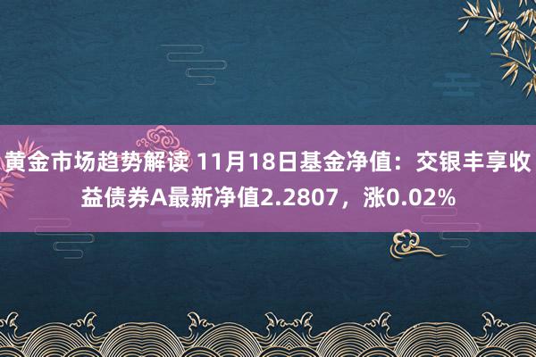 黄金市场趋势解读 11月18日基金净值：交银丰享收益债券A最新净值2.2807，涨0.02%