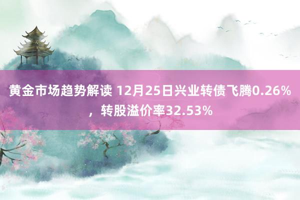 黄金市场趋势解读 12月25日兴业转债飞腾0.26%，转股溢价率32.53%