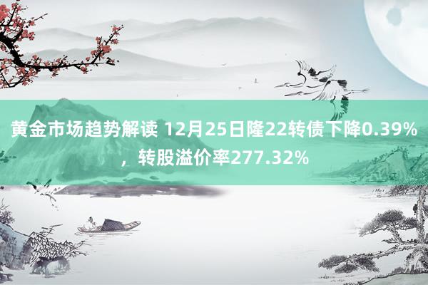 黄金市场趋势解读 12月25日隆22转债下降0.39%，转股溢价率277.32%