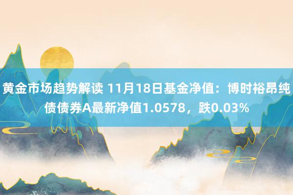 黄金市场趋势解读 11月18日基金净值：博时裕昂纯债债券A最新净值1.0578，跌0.03%