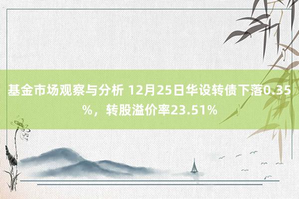 基金市场观察与分析 12月25日华设转债下落0.35%，转股溢价率23.51%