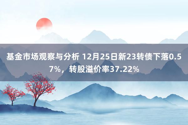 基金市场观察与分析 12月25日新23转债下落0.57%，转股溢价率37.22%