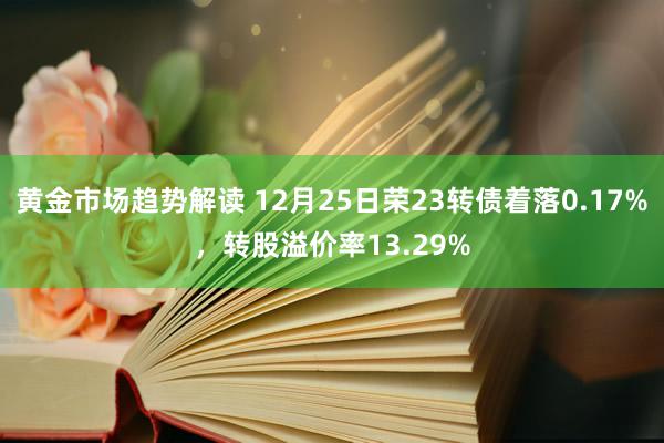 黄金市场趋势解读 12月25日荣23转债着落0.17%，转股溢价率13.29%