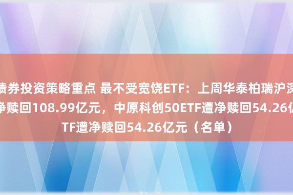 债券投资策略重点 最不受宽饶ETF：上周华泰柏瑞沪深300ETF遭净赎回108.99亿元，中原科创50ETF遭净赎回54.26亿元（名单）