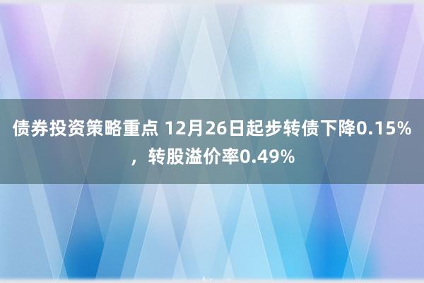 债券投资策略重点 12月26日起步转债下降0.15%，转股溢价率0.49%