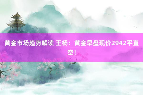 黄金市场趋势解读 王杨：黄金早盘现价2942平直空！