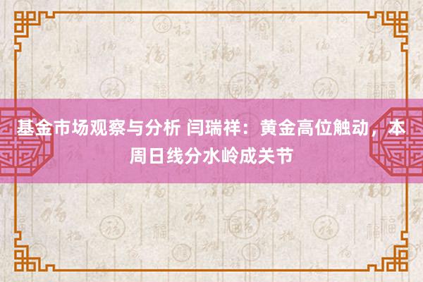 基金市场观察与分析 闫瑞祥：黄金高位触动，本周日线分水岭成关节