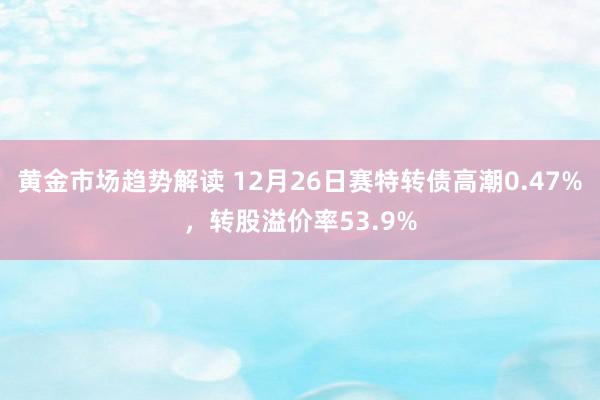 黄金市场趋势解读 12月26日赛特转债高潮0.47%，转股溢价率53.9%