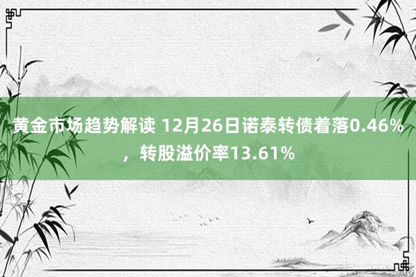 黄金市场趋势解读 12月26日诺泰转债着落0.46%，转股溢价率13.61%