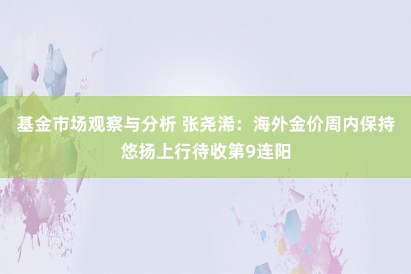 基金市场观察与分析 张尧浠：海外金价周内保持悠扬上行待收第9连阳