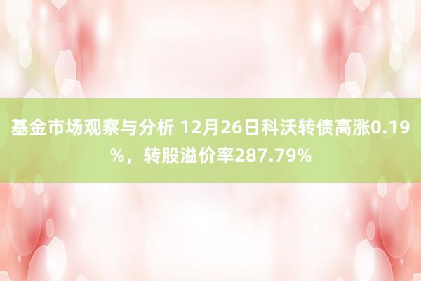 基金市场观察与分析 12月26日科沃转债高涨0.19%，转股溢价率287.79%