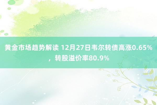 黄金市场趋势解读 12月27日韦尔转债高涨0.65%，转股溢价率80.9%