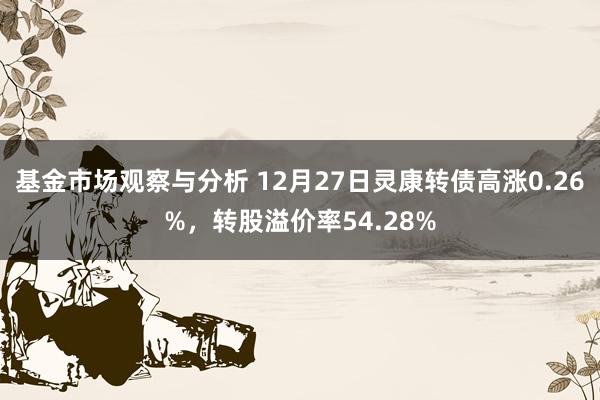 基金市场观察与分析 12月27日灵康转债高涨0.26%，转股溢价率54.28%