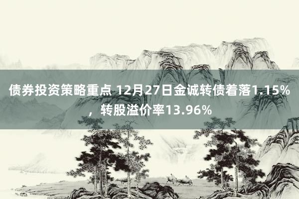 债券投资策略重点 12月27日金诚转债着落1.15%，转股溢价率13.96%