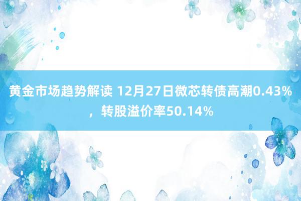 黄金市场趋势解读 12月27日微芯转债高潮0.43%，转股溢价率50.14%