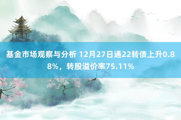 基金市场观察与分析 12月27日通22转债上升0.88%，转股溢价率75.11%