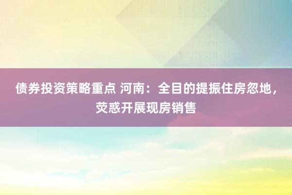 债券投资策略重点 河南：全目的提振住房忽地，荧惑开展现房销售