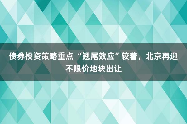 债券投资策略重点 “翘尾效应”较着，北京再迎不限价地块出让