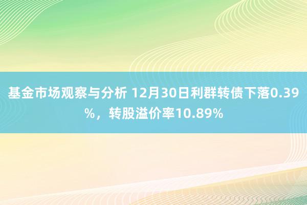 基金市场观察与分析 12月30日利群转债下落0.39%，转股溢价率10.89%