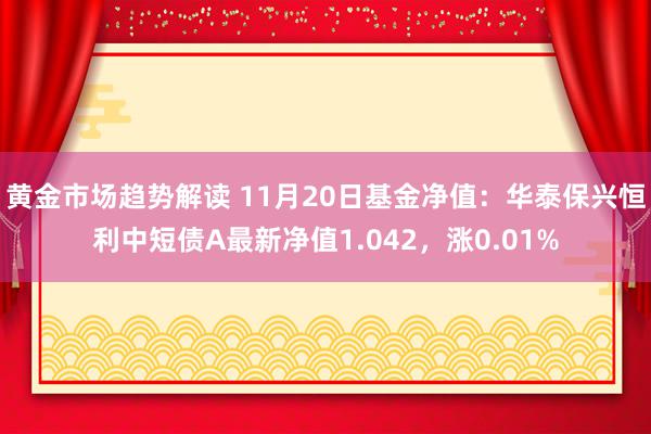 黄金市场趋势解读 11月20日基金净值：华泰保兴恒利中短债A最新净值1.042，涨0.01%