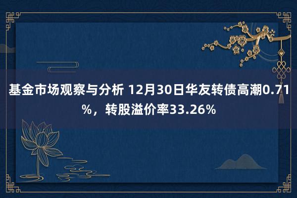 基金市场观察与分析 12月30日华友转债高潮0.71%，转股溢价率33.26%