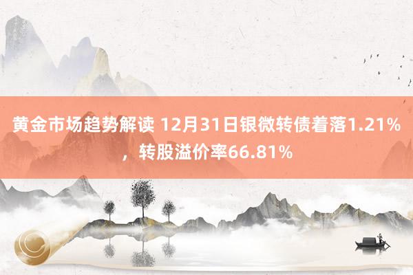 黄金市场趋势解读 12月31日银微转债着落1.21%，转股溢价率66.81%