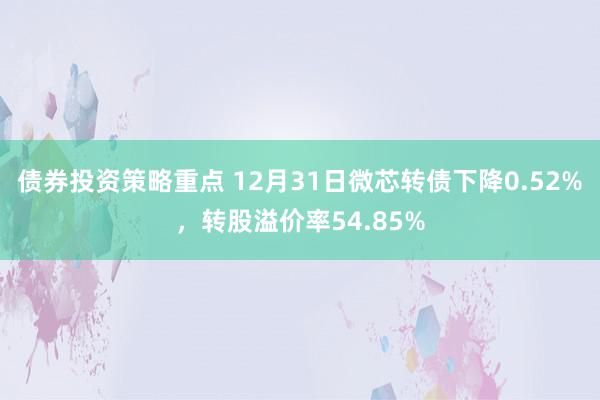 债券投资策略重点 12月31日微芯转债下降0.52%，转股溢价率54.85%