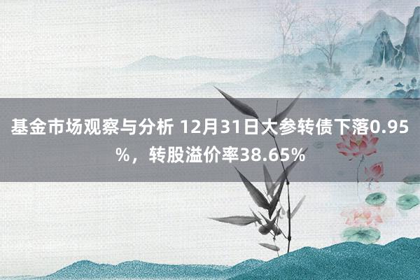 基金市场观察与分析 12月31日大参转债下落0.95%，转股溢价率38.65%