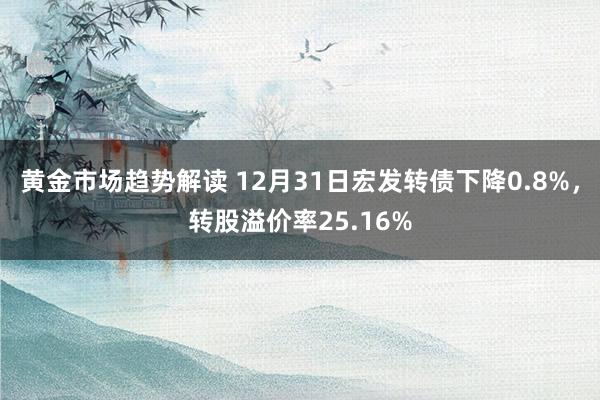 黄金市场趋势解读 12月31日宏发转债下降0.8%，转股溢价率25.16%