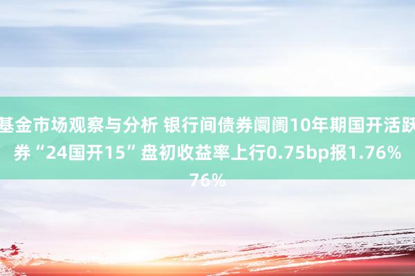 基金市场观察与分析 银行间债券阛阓10年期国开活跃券“24国开15”盘初收益率上行0.75bp报1.76%