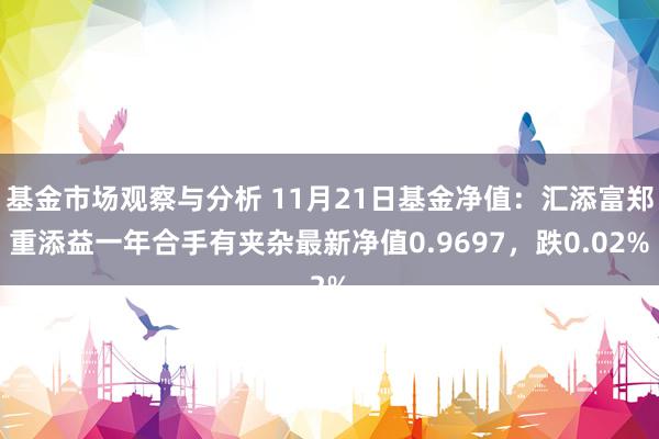 基金市场观察与分析 11月21日基金净值：汇添富郑重添益一年合手有夹杂最新净值0.9697，跌0.02%