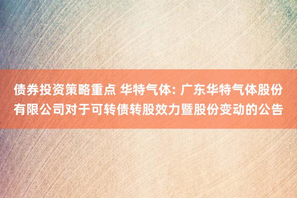 债券投资策略重点 华特气体: 广东华特气体股份有限公司对于可转债转股效力暨股份变动的公告