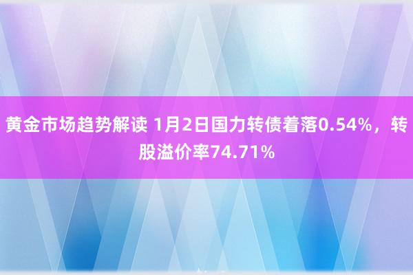 黄金市场趋势解读 1月2日国力转债着落0.54%，转股溢价率74.71%