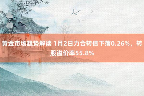 黄金市场趋势解读 1月2日力合转债下落0.26%，转股溢价率55.8%