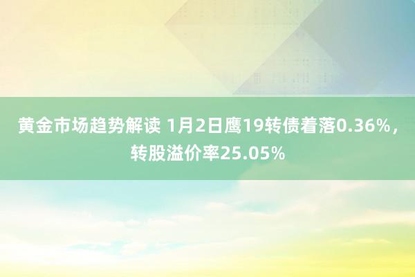 黄金市场趋势解读 1月2日鹰19转债着落0.36%，转股溢价率25.05%