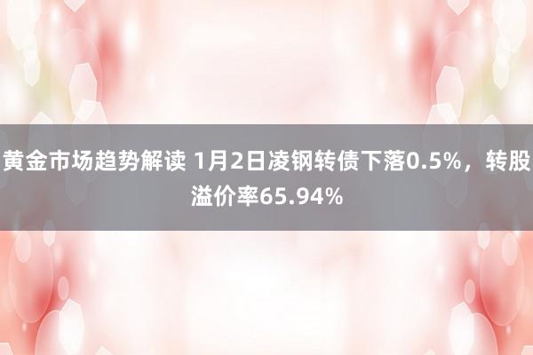 黄金市场趋势解读 1月2日凌钢转债下落0.5%，转股溢价率65.94%