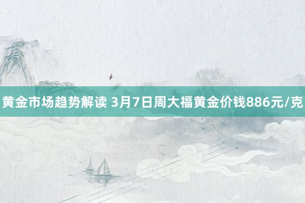 黄金市场趋势解读 3月7日周大福黄金价钱886元/克