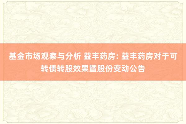 基金市场观察与分析 益丰药房: 益丰药房对于可转债转股效果暨股份变动公告