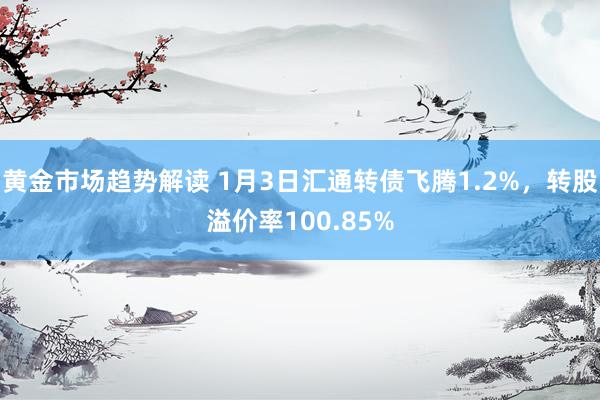 黄金市场趋势解读 1月3日汇通转债飞腾1.2%，转股溢价率100.85%