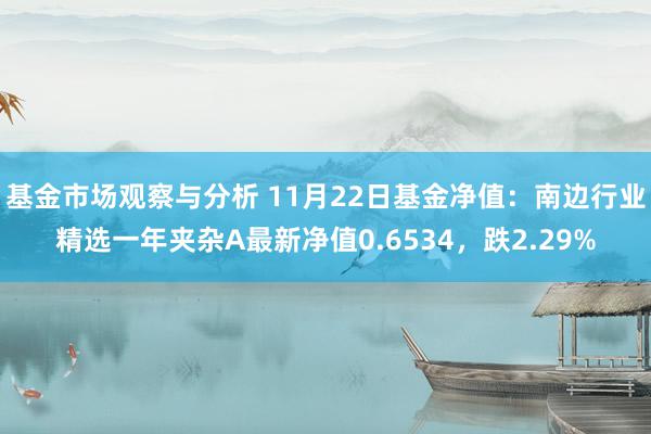 基金市场观察与分析 11月22日基金净值：南边行业精选一年夹杂A最新净值0.6534，跌2.29%