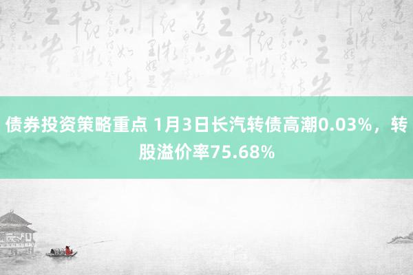 债券投资策略重点 1月3日长汽转债高潮0.03%，转股溢价率75.68%